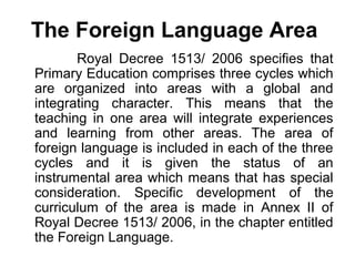 The Foreign Language Area
       Royal Decree 1513/ 2006 specifies that
Primary Education comprises three cycles which
are organized into areas with a global and
integrating character. This means that the
teaching in one area will integrate experiences
and learning from other areas. The area of
foreign language is included in each of the three
cycles and it is given the status of an
instrumental area which means that has special
consideration. Specific development of the
curriculum of the area is made in Annex II of
Royal Decree 1513/ 2006, in the chapter entitled
the Foreign Language.
 
