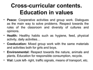 Cross-curricular contents.
        Education in values
• Peace: Cooperative activities and group work. Dialogues
  as the main way to solve problems. Respect towards the
  rules of the classroom and diversity of cultures and
  opinions.
• Health: Healthy habits such as hygiene, feed, physical
  activity, daily activities…
• Coeducation: Mixed group work with the same materials
  and activities both for girls and boys.
• Environmental: Respect towards the nature, animals and
  plants. Education for responsible consumption, recycle.
• Vial: Look left- right, traffic signals, means of transport, etc.
 