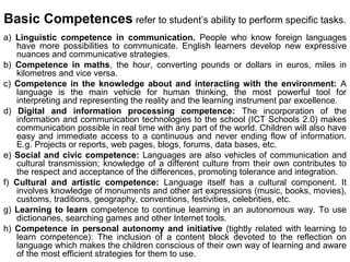 Basic Competences refer to student’s ability to perform specific tasks.
a) Linguistic competence in communication. People who know foreign languages
   have more possibilities to communicate. English learners develop new expressive
   nuances and communicative strategies.
b) Competence in maths, the hour, converting pounds or dollars in euros, miles in
   kilometres and vice versa.
c) Competence in the knowledge about and interacting with the environment: A
   language is the main vehicle for human thinking, the most powerful tool for
   interpreting and representing the reality and the learning instrument par excellence.
d) Digital and information processing competence: The incorporation of the
   information and communication technologies to the school (ICT Schools 2.0) makes
   communication possible in real time with any part of the world. Children will also have
   easy and immediate access to a continuous and never ending flow of information.
   E.g. Projects or reports, web pages, blogs, forums, data bases, etc.
e) Social and civic competence: Languages are also vehicles of communication and
   cultural transmission; knowledge of a different culture from their own contributes to
   the respect and acceptance of the differences, promoting tolerance and integration.
f) Cultural and artistic competence: Language itself has a cultural component. It
   involves knowledge of monuments and other art expressions (music, books, movies),
   customs, traditions, geography, conventions, festivities, celebrities, etc.
g) Learning to learn competence to continue learning in an autonomous way. To use
   dictionaries, searching games and other Internet tools.
h) Competence in personal autonomy and initiative (tightly related with learning to
   learn competence): The inclusion of a content block devoted to the reflection on
   language which makes the children conscious of their own way of learning and aware
   of the most efficient strategies for them to use.
 
