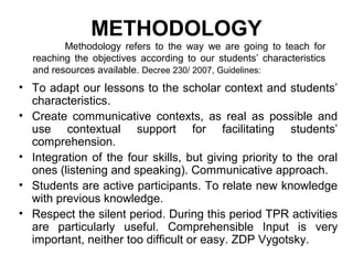 METHODOLOGY
         Methodology refers to the way we are going to teach for
  reaching the objectives according to our students’ characteristics
  and resources available. Decree 230/ 2007, Guidelines:
• To adapt our lessons to the scholar context and students’
  characteristics.
• Create communicative contexts, as real as possible and
  use contextual support for facilitating students’
  comprehension.
• Integration of the four skills, but giving priority to the oral
  ones (listening and speaking). Communicative approach.
• Students are active participants. To relate new knowledge
  with previous knowledge.
• Respect the silent period. During this period TPR activities
  are particularly useful. Comprehensible Input is very
  important, neither too difficult or easy. ZDP Vygotsky.
 