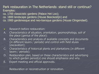 Park restauration in The Netherlands: stand still or continue?
Examples:
ca. 1700 classicistic gardens (Palace Het Loo);
ca. 1800 landscape gardens (House Beeckestijn) and
ca. 1900 gardenesque and neo-baroque gardens (House Clingendael).
► Research before restauration:
A. Characteristics of situation, orientation, geomorphology, soil of
the place (genius of the place);
B. Characteristics and analysis of available concepts and documents
(in different layers / periods) and control with field stuies
(excavation);
C. Characteristics of historical plants and plantations (in different
layers / periods);
D. Restauration plan, based on these characteristics and advertising
to which garden period(s) one should emphasize and why.
E. Expert meeting and official approvals.
Restauration or reconstruction or renovation.
 