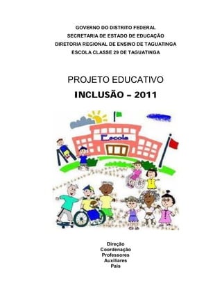 GOVERNO DO DISTRITO FEDERAL
    SECRETARIA DE ESTADO DE EDUCAÇÃO
DIRETORIA REGIONAL DE ENSINO DE TAGUATINGA
     ESCOLA CLASSE 29 DE TAGUATINGA




    PROJETO EDUCATIVO
      INCLUSÃO – 2011




                 Direção
               Coordenação
               Professores
                Auxiliares
                   Pais
 