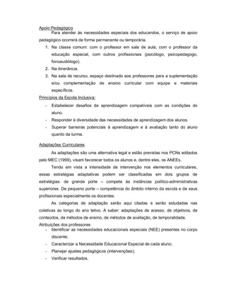 Apoio Pedagógico
      Para atender às necessidades especiais dos educandos, o serviço de apoio
pedagógico ocorrerá de forma permanente ou temporária.
   1. Na classe comum: com o professor em sala de aula, com o professor da
       educação especial, com outros profissionais (psicólogo, psicopedagogo,
       fonoaudiólogo).
   2. Na itinerância.
   3. Na sala de recurso, espaço destinado aos professores para a suplementação
       e/ou complementação de ensino curricular com equipe e materiais
       específicos.
Princípios da Escola Inclusiva:
   -   Estabelecer desafios de aprendizagem compatíveis com as condições do
       aluno.
   -   Responder à diversidade das necessidades de aprendizagem dos alunos.
   -   Superar barreiras potenciais à aprendizagem e à avaliação tanto do aluno
       quanto da turma.

Adaptações Curriculares
       As adaptações são uma alternativa legal e estão previstas nos PCNs editados
pelo MEC (1999), visam favorecer todos os alunos e, dentre eles, os ANEEs.
       Tendo em vista a intensidade de intervenção nos elementos curriculares,
essas estratégias adaptativas podem ser classificadas em dois grupos de
estratégias: de grande porte – compete às instâncias político-administrativas
superiores. De pequeno porte – competência do âmbito interno da escola e de seus
profissionais especialmente os docentes.
       As categorias de adaptação serão aqui citadas e serão estudadas nas
coletivas ao longo do ano letivo. A saber: adaptações de acesso, de objetivos, de
conteúdos, de métodos de ensino, de métodos de avaliação, de temporalidade.
Atribuições dos professores
    - Identificar as necessidades educacionais especiais (NEE) presentes no corpo
       discente;
   -   Caracterizar a Necessidade Educacional Especial de cada aluno;
   -   Planejar ajustes pedagógicos (intervenções);
   -   Verificar resultados.
 