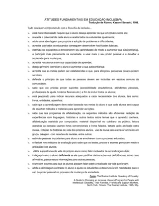 ATITUDES FUNDAMENTAIS EM EDUCAÇÃO INCLUSIVA
                                                           Tradução de Romeu Kazumi Sassaki, 1998.

Todo educador comprometido com a filosofia da inclusão...
   está mais interessado naquilo que o aluno deseja aprender do que em rótulos sobre ele;
   respeita o potencial de cada aluno e aceita todos os estudantes igualmente;
   adota uma abordagem que propicie a solução de problemas e dificuldades;
   acredita que todos os educandos conseguem desenvolver habilidades básicas;
   estimula os educandos a direcionarem seu aprendizado de modo a aumentar sua autoconfiança,
    a participar mais plenamente na sociedade, a usar mais o seu poder pessoal e a desafiar a
    sociedade para mudanças;
   acredita nos alunos e em sua capacidade de aprender;
   deseja primeiro conhecer o aluno e aumentar a sua autoconfiança;
   acredita que as metas podem ser estabelecidas e que, para atingi-las, pequenos passos podem
    ser úteis;
   defende o princípio de que todas as pessoas devem ser incluídas em escolas comuns da
    comunidade;
   sabe que ele precisa prover suportes (acessibilidade arquitetônica, atendentes pessoais,
    profissionais de ajuda. horários flexíveis etc.) a fim de incluir todos os alunos;
   está preparado para indicar recursos adequados a cada necessidade dos alunos, tais como:
    livros, entidades, aparelhos;
   sabe que a aprendizagem deve estar baseada nas metas do aluno e que cada alunos será capaz
    de escolher métodos e materiais para aprender as lições;
   sabe que nos programas de alfabetização, os seguintes métodos são eficientes: redação de
    experiências com linguagem, histórias e outros textos sobre temas que o aprendiz conhece,
    alfabetização assistida por computador; material disponível no cotidiano do público; leitura
    assistida ou pareada usando livros convencionais e livros falados, debate após atividade extra
    classe, coleção de histórias de vida dos próprios alunos, uso da lousa para escrever um texto em
    grupo, colagem com recortes de revistas, entre outros;
   estimula pessoas importantes para aluno a se envolverem com o processo educativo;
   é flexível nos métodos de avaliação pois sabe que os testes, provas e exames provocam medo e
    ansiedade nos alunos;
   utiliza experiências de vida do próprio aluno como fator motivador da aprendizagem dele;
   indaga primeiro o aluno deficiente se ele quer partilhar dados sobre sua deficiência e, só no caso
    afirmativo, passa essas informações para outras pessoas;
   é um bom ouvinte para que os alunos possam falar sobre a realidade da vida que levam;
   adota a abordagem centrada no aluno e ajuda os estudantes a desenvolverem habilidades para o
    uso do poder pessoal no processo de mudança da sociedade.
                                                            Fonte: The Roeher Institute. Speaking of Equality:
                                             A Guide to Choosing an Inclusive Literacy Program for People with
                                           Intellectual Disability, Their Families, Friends and Support Workers.
                                                           North York, Ontario: The Roeher Institute, 1995, 35p.
 