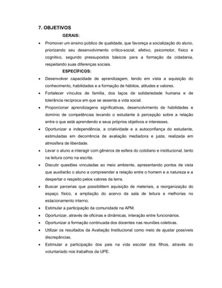 7. OBJETIVOS
             GERAIS:
   Promover um ensino público de qualidade, que favoreça a socialização do aluno,
    priorizando seu desenvolvimento crítico-social, afetivo, psicomotor, físico e
    cognitivo, segundo pressupostos básicos para a formação da cidadania,
    respeitando suas diferenças sociais.
             ESPECÍFICOS:
   Desenvolver capacidade de aprendizagem, tendo em vista a aquisição do
    conhecimento, habilidades e a formação de hábitos, atitudes e valores.
   Fortalecer vínculos de família, dos laços de solidariedade humana e de
    tolerância recíproca em que se assenta a vida social.
   Proporcionar aprendizagens significativas, desenvolvimento de habilidades e
    domínio de competências levando o estudante à percepção sobre a relação
    entre o que está aprendendo e seus próprios objetivos e interesses.
   Oportunizar a independência, a criatividade e a autoconfiança do estudante,
    estimuladas em decorrência de avaliação mediadora e justa, realizada em
    atmosfera de liberdade.
   Levar o aluno a interagir com gêneros de esfera do cotidiano e institucional, tanto
    na leitura como na escrita.
   Discutir questões vinculadas ao meio ambiente, apresentando pontos de vista
    que auxiliarão o aluno a compreender a relação entre o homem e a natureza e a
    despertar o respeito pelos valores da terra.
   Buscar parcerias que possibilitem aquisição de materiais, a reorganização do
    espaço físico, a ampliação do acervo da sala de leitura e melhorias no
    estacionamento interno.
   Estimular a participação da comunidade na APM.
   Oportunizar, através de oficinas e dinâmicas, interação entre funcionários.
   Oportunizar a formação continuada dos docentes nas reuniões coletivas.
   Utilizar os resultados da Avaliação Institucional como meio de ajustar possíveis
    discrepâncias.
   Estimular a participação dos pais na vida escolar dos filhos, através do
    voluntariado nos trabalhos da UPE.
 
