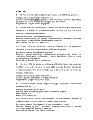 8. METAS:
8.1 – Reduzir os índices de retenção, chegando-se ao nível de 97% de aprovação.
Principais envolvidos: Corpo Docente e Direção.
Recursos: material pedagógico, projetos, acompanhamento sistemático dos índices
de rendimento através de testes de sondagem e de desempenho.
Responsáveis: Direção. Prazo: longo prazo

8.2 – Adotar como eixo metodológico a ênfase nas aprendizagens significativas
assegurando a melhoria da qualidade de ensino de modo que 97% dos alunos
avancem e obtenham aproveitamento.
Principais envolvidos: Corpo Docente e Direção.
Recursos: material pedagógico, projetos, acompanhamento sistemático dos índices
de rendimento através de testes de desempenho bimestrais.
Responsáveis: Direção. Prazo: longo prazo.

8.3 – Inserir 100% dos alunos com defasagem idade/série e que apresentam
dificuldade e/ou lacunas de aprendizagem no Projeto Interventivo.
Principais envolvidos: Corpo Docente e Direção.
Recursos: material pedagógico, monitoramento sistemático dos índices de
rendimento. Atendimento individualizado, trabalho diversificado, reforço e outros
recursos didático–pedagógicos.
Responsáveis: Direção. Prazo: médio prazo.

8.4 – Envolver 100% dos alunos nos projetos da UPE de forma que eles possam se
identificar como parte integrante de cada ação proposta. Envolver, através de
reuniões bimestrais, 85% da comunidade, pais e Conselho Escolar no Projeto de
Avaliação Institucional.
Principais envolvidos: Corpo Docente e Direção.
Recursos: projetos e Projeto de Avaliação Institucional
Responsáveis: Direção. Prazo: longo prazo.

8.5 – Fortalecer Projeto Recreio Dirigido com jogos, brinquedos e brincadeiras
juntamente com o S.O.E.
Principais envolvidos: SOE e Direção.
Recursos: brinquedos pedagógicos, jogos e brincadeiras dirigidas.
Responsáveis: SOE.
Prazo:. Prazo: longo prazo
8.6 – Facilitar a 100% dos funcionários acesso a cursos de formação continuada e
proporcionar-lhes oportunidade de estudo dentro e fora da escola.
Principais envolvidos: Corpo Docente, Direção e demais funcionários.
Recursos: Cursos da EAPE, seminários, simpósios, congressos e palestras
oportunizados pela SEE e palestras na escola.
Responsáveis: Direção. Prazo: Prazo: longo prazo.
 