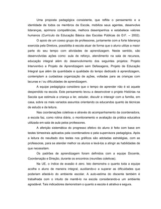 Uma proposta pedagógica consistente, que reflita o pensamento e a
identidade de todos os membros da Escola, mobiliza seus agentes, desenvolve
lideranças, aprimora competências, melhora desempenhos e estabelece valores
humanos (Currículo da Educação Básica das Escolas Públicas do D.F. – 2002).
      O apoio de um coeso grupo de professores, juntamente com a forte liderança
exercida pela Diretora, possibilita à escola atuar de forma que o aluno utilize a maior
parte do seu tempo com atividades de aprendizagem. Neste sentido, são
desenvolvidas ações como: aula de reforço, atendimento na sala de recursos,
educação integral além do desenvolvimento dos seguintes projetos: Projeto
Interventivo e Projeto de Aprendizagem sem Defasagens, Projeto de Educação
Integral que além da quantidade e qualidade do tempo dedicado à aprendizagem,
contemplam a cuidadosa organização de ações, voltadas para as crianças com
lacunas e / ou dificuldades de aprendizagem.
      A equipe pedagógica considera que o tempo de aprender não é só aquele
despendido na escola. Este pensamento levou a desenvolver o projeto Histórias na
Sacola que estimula a criança a ler, estudar, discutir e interagir com a família, em
casa, sobre os mais variados assuntos orientando os educandos quanto às técnicas
de estudo e de leitura.
      Nas coordenações coletivas e através do acompanhamento da coordenadora,
a escola faz, como rotina diária, o monitoramento e avaliação da prática educativa
utilizada em sala de aula pelos professores.
      A aferição sistemática do progresso efetivo do aluno é feito com base em
testes bimestrais aplicados pela coordenadora e pela supervisora pedagógica. Após
a leitura do resultado dos testes nos gráficos são adotadas estratégias, com as
professoras, para se atender melhor os alunos e levá-los a atingir as habilidades de
que necessitam.
      Os padrões de aprendizagem foram definidos com a equipe Docente,
Coordenação e Direção, durante os encontros (reuniões coletivas).
      Na UE, o índice de evasão é zero. Isto demonstra o quanto toda a equipe
acolhe o aluno de maneira integral, auxiliando-o a superar as dificuldades que
poderiam afastá-lo do ambiente escolar. A auto-estima do discente também é
trabalhada com o intuito de mantê-lo na escola considerando-a um ambiente
agradável. Tais indicadores demonstram o quanto a escola é atrativa e segura.
 