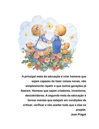A principal meta da educação é criar homens que
        sejam capazes de fazer coisas novas, não
   simplesmente repetir o que outras gerações já
fizeram. Homens que sejam criadores, inventores,
   descobridores. A segunda meta da educação é
    formar mentes que estejam em condições de
 criticar, verificar e não aceitar tudo que a elas se
                                            propõe.
                                        Jean Piaget
 