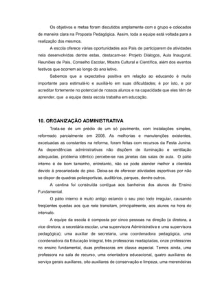 Os objetivos e metas foram discutidos amplamente com o grupo e colocados
de maneira clara na Proposta Pedagógica. Assim, toda a equipe está voltada para a
realização dos mesmos.
       A escola oferece várias oportunidades aos Pais de participarem de atividades
nela desenvolvidas dentre estas, destacam-se: Projeto Diálogos, Aula Inaugural,
Reuniões de Pais, Conselho Escolar, Mostra Cultural e Científica, além dos eventos
festivos que ocorrem ao longo do ano letivo.
       Sabemos que a expectativa positiva em relação ao educando é muito
importante para estimulá-lo e auxiliá-lo em suas dificuldades; é por isto, e por
acreditar fortemente no potencial de nossos alunos e na capacidade que eles têm de
aprender, que a equipe desta escola trabalha em educação.




10. ORGANIZAÇÃO ADMINISTRATIVA
       Trata-se de um prédio de um só pavimento, com instalações simples,
reformado parcialmente em 2008. As melhorias e manutenções existentes,
excetuadas as constantes na reforma, foram feitas com recursos da Festa Junina.
As dependências administrativas não dispõem de iluminação e ventilação
adequadas, problema idêntico percebe-se nas janelas das salas de aula. O pátio
interno é de bom tamanho, entretanto, não se pode atender melhor a clientela
devido à precariedade do piso. Deixa-se de oferecer atividades esportivas por não
se dispor de quadras poliesportivas, auditórios, parques, dentre outros.
       A cantina foi construída contígua aos banheiros dos alunos do Ensino
Fundamental.
       O pátio interno é muito antigo estando o seu piso todo irregular, causando
freqüentes quedas aos que nele transitam, principalmente, aos alunos na hora do
intervalo.
       A equipe da escola é composta por cinco pessoas na direção (a diretora, a
vice diretora, a secretária escolar, uma supervisora Administrativa e uma supervisora
pedagógica); uma auxiliar de secretaria, uma coordenadora pedagógica, uma
coordenadora da Educação Integral, três professoras readaptadas, onze professores
no ensino fundamental, duas professoras em classe especial. Temos ainda, uma
professora na sala de recurso, uma orientadora educacional, quatro auxiliares de
serviço gerais auxiliares, oito auxiliares de conservação e limpeza, uma merendeiras
 