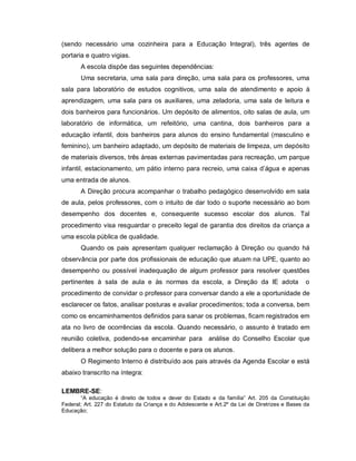 (sendo necessário uma cozinheira para a Educação Integral), três agentes de
portaria e quatro vigias.
       A escola dispõe das seguintes dependências:
       Uma secretaria, uma sala para direção, uma sala para os professores, uma
sala para laboratório de estudos cognitivos, uma sala de atendimento e apoio à
aprendizagem, uma sala para os auxiliares, uma zeladoria, uma sala de leitura e
dois banheiros para funcionários. Um depósito de alimentos, oito salas de aula, um
laboratório de informática, um refeitório, uma cantina, dois banheiros para a
educação infantil, dois banheiros para alunos do ensino fundamental (masculino e
feminino), um banheiro adaptado, um depósito de materiais de limpeza, um depósito
de materiais diversos, três áreas externas pavimentadas para recreação, um parque
infantil, estacionamento, um pátio interno para recreio, uma caixa d’água e apenas
uma entrada de alunos.
       A Direção procura acompanhar o trabalho pedagógico desenvolvido em sala
de aula, pelos professores, com o intuito de dar todo o suporte necessário ao bom
desempenho dos docentes e, consequente sucesso escolar dos alunos. Tal
procedimento visa resguardar o preceito legal de garantia dos direitos da criança a
uma escola pública de qualidade.
       Quando os pais apresentam qualquer reclamação à Direção ou quando há
observância por parte dos profissionais de educação que atuam na UPE, quanto ao
desempenho ou possível inadequação de algum professor para resolver questões
pertinentes à sala de aula e às normas da escola, a Direção da IE adota                         o
procedimento de convidar o professor para conversar dando a ele a oportunidade de
esclarecer os fatos, analisar posturas e avaliar procedimentos; toda a conversa, bem
como os encaminhamentos definidos para sanar os problemas, ficam registrados em
ata no livro de ocorrências da escola. Quando necessário, o assunto é tratado em
reunião coletiva, podendo-se encaminhar para análise do Conselho Escolar que
delibera a melhor solução para o docente e para os alunos.
       O Regimento Interno é distribuído aos pais através da Agenda Escolar e está
abaixo transcrito na íntegra:

LEMBRE-SE:
       “A educação é direito de todos e dever do Estado e da família” Art. 205 da Constituição
Federal; Art. 227 do Estatuto da Criança e do Adolescente e Art.2º da Lei de Diretrizes e Bases da
Educação;
 