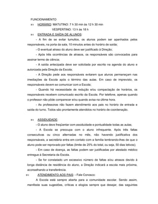 FUNCIONAMENTO
        HORÁRIO: MATUTINO: 7 h 30 min às 12 h 30 min
                    VESPERTINO: 13 h às 18 h
        ENTRADA E SAÍDA DE ALUNOS:
        - A fim de se evitar tumultos, os alunos podem ser apanhados pelos
responsáveis, na porta da sala, 10 minutos antes do horário de saída;
        - O eventual atraso do aluno deve ser justificado à Direção;
        - Após três ocorrências de atrasos, os responsáveis são convocados para
assinar termo de ciência;
        - A saída antecipada deve ser solicitada por escrito na agenda do aluno e
autorizada pela Direção da Escola;
        - A Direção pede aos responsáveis evitarem que alunos permaneçam nas
imediações da Escola após o término das aulas. Em caso de imprevisto, os
responsáveis devem se comunicar com a Escola;
        - Quando há necessidade de redução e/ou compactação de horários, os
responsáveis recebem comunicado escrito da Escola. Por telefone, apenas quando
o professor não pôde comparecer e/ou quando avisa na última hora.
        - As professoras não fazem atendimento aos pais no horário de entrada e
saída do turno. Todos são prontamente atendidos no horário de coordenação.


        ASSIDUIDADE:
        - O aluno deve freqüentar com assiduidade e pontualidade todas as aulas;
        - A Escola se preocupa com o aluno infrequente. Após três faltas
consecutivas ou cinco alternadas no mês, não havendo justificativa dos
responsáveis, a secretária entra em contato com a família lembrando-lhes de que o
aluno pode ser reprovado por faltas (limite de 25% do total, ou seja, 50 dias letivos);
        - Em caso de doença, as faltas podem ser justificadas por atestado médico
entregue à Secretaria da Escola.
        - Se for constatado um excessivo número de faltas e/ou atrasos devido à
longa distância de residência do aluno, a Direção indicará a escola mais próxima,
aconselhando a transferência.
        ATENDIMENTO AOS PAIS: - Fale Conosco:
        A Escola está sempre aberta para a comunidade escolar. Sendo assim,
manifeste suas sugestões, críticas e elogios sempre que desejar, das seguintes
 