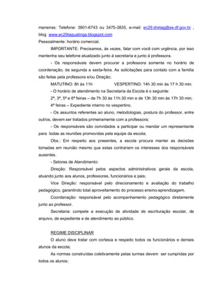 maneiras: Telefone: 3901-6743 ou 3475-3835, e-mail: ec29.dretag@se.df.gov.br ,
blog www.ec29taguatinga.blogspot.com
Pessoalmente: horário comercial.
      IMPORTANTE: Precisamos, às vezes, falar com você com urgência, por isso
mantenha seu telefone atualizado junto à secretaria e junto à professora.
      - Os responsáveis devem procurar a professora somente no horário de
coordenação, de segunda a sexta-feira. As solicitações para contato com a família
são feitas pela professora e/ou Direção;
      MATUTINO: 8h às 11h                  VESPERTINO: 14h 30 min às 17 h 30 min.
      - O horário de atendimento na Secretaria da Escola é o seguinte:
      2ª, 3ª, 5ª e 6ª feiras – de 7h 30 às 11h 30 min e de 13h 30 min às 17h 30 min;
      4ª feiras – Expediente interno no vespertino.
      - Os assuntos referentes ao aluno, metodologias, postura do professor, entre
outros, devem ser tratados primeiramente com a professora;
      - Os responsáveis são convidados a participar ou mandar um representante
para todas as reuniões promovidas pela equipe da escola;
      Obs.: Em respeito aos presentes, a escola procura manter as decisões
tomadas em reunião mesmo que estas contrariem os interesses dos responsáveis
ausentes.
      - Setores de Atendimento:
      Direção: Responsável pelos aspectos administrativos gerais da escola,
atuando junto aos alunos, professores, funcionários e pais;
      Vice Direção: responsável pelo direcionamento e avaliação do trabalho
pedagógico, garantindo total aproveitamento do processo ensino-aprendizagem.
      Coordenação: responsável pelo acompanhamento pedagógico diretamente
junto ao professor.
      Secretaria: compete a execução de atividade de escrituração escolar, de
arquivo, de expediente e de atendimento ao público.


      REGIME DISCIPLINAR
      O aluno deve tratar com cortesia e respeito todos os funcionários e demais
alunos da escola;
      As normas construídas coletivamente pelas turmas devem ser cumpridas por
todos os alunos;
 