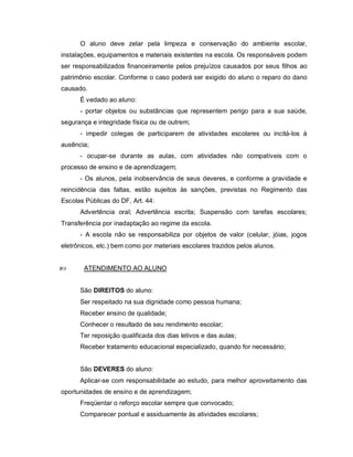 O aluno deve zelar pela limpeza e conservação do ambiente escolar,
instalações, equipamentos e materiais existentes na escola. Os responsáveis podem
ser responsabilizados financeiramente pelos prejuízos causados por seus filhos ao
patrimônio escolar. Conforme o caso poderá ser exigido do aluno o reparo do dano
causado.
      É vedado ao aluno:
      - portar objetos ou substâncias que representem perigo para a sua saúde,
segurança e integridade física ou de outrem;
      - impedir colegas de participarem de atividades escolares ou incitá-los à
ausência;
      - ocupar-se durante as aulas, com atividades não compatíveis com o
processo de ensino e de aprendizagem;
      - Os alunos, pela inobservância de seus deveres, e conforme a gravidade e
reincidência das faltas, estão sujeitos às sanções, previstas no Regimento das
Escolas Públicas do DF, Art. 44:
      Advertência oral; Advertência escrita; Suspensão com tarefas escolares;
Transferência por inadaptação ao regime da escola.
      - A escola não se responsabiliza por objetos de valor (celular, jóias, jogos
eletrônicos, etc.) bem como por materiais escolares trazidos pelos alunos.


      ATENDIMENTO AO ALUNO


      São DIREITOS do aluno:
      Ser respeitado na sua dignidade como pessoa humana;
      Receber ensino de qualidade;
      Conhecer o resultado de seu rendimento escolar;
      Ter reposição qualificada dos dias letivos e das aulas;
      Receber tratamento educacional especializado, quando for necessário;


      São DEVERES do aluno:
      Aplicar-se com responsabilidade ao estudo, para melhor aproveitamento das
oportunidades de ensino e de aprendizagem;
      Freqüentar o reforço escolar sempre que convocado;
      Comparecer pontual e assiduamente às atividades escolares;
 