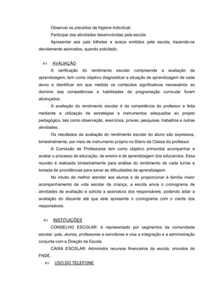 Observar os preceitos de higiene individual;
       Participar das atividades desenvolvidas pela escola;
       Apresentar aos pais bilhetes e avisos emitidos pela escola, trazendo-os
devidamente assinados, quando solicitado.


       AVALIAÇÃO
       A    verificação   do   rendimento   escolar   compreende   a   avaliação   da
aprendizagem; tem como objetivo diagnosticar a situação de aprendizagem de cada
aluno e identificar em que medida os conteúdos significativos necessários ao
domínio das competências e habilidades da programação curricular foram
alcançados.
       A avaliação do rendimento escolar é da competência do professor e feita
mediante a utilização de estratégias e instrumentos adequados ao projeto
pedagógico, tais como observação, exercícios, provas, pesquisas, trabalhos e outras
atividades.
       Os resultados da avaliação do rendimento escolar do aluno são expressos,
bimestralmente, por meio de instrumento próprio no Diário de Classe do professor.
       A Comissão de Professores tem como objetivo primordial acompanhar e
avaliar o processo de educação, de ensino e de aprendizagem dos educandos. Essa
reunião é realizada bimestralmente para análise do rendimento de cada turma e
tomada de providências para sanar as dificuldades de aprendizagem.
       No intuito de melhor atender aos alunos e de proporcionar à família maior
acompanhamento da vida escolar da criança, a escola envia o cronograma de
atividades de avaliação e solicita a assinatura dos responsáveis, podendo adiar a
avaliação do discente até que este apresente o cronograma com o ciente dos
responsáveis.


       INSTITUIÇÕES
       CONSELHO ESCOLAR: é representado por segmentos da comunidade
escolar: pais, alunos, professores e servidores e visa a integração e a administração
conjunta com a Direção da Escola.
       CAIXA ESCOLAR: Administra recursos financeiros da escola, oriundos do
FNDE.
          USO DO TELEFONE
 
