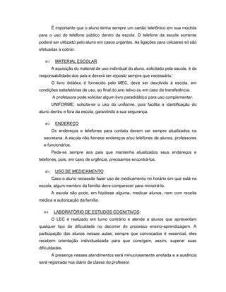 É importante que o aluno tenha sempre um cartão telefônico em sua mochila
para o uso do telefone público dentro da escola. O telefone da escola somente
poderá ser utilizado pelo aluno em casos urgentes. As ligações para celulares só são
efetuadas a cobrar.

        MATERIAL ESCOLAR
       A aquisição do material de uso individual do aluno, solicitado pela escola, é de
responsabilidade dos pais e deverá ser reposto sempre que necessário.
       O livro didático é fornecido pelo MEC, deve ser devolvido à escola, em
condições satisfatórias de uso, ao final do ano letivo ou em caso de transferência.
       A professora pode solicitar algum livro paradidático para uso complementar.
       UNIFORME: solicita-se o uso do uniforme, pois facilita a identificação do
aluno dentro e fora da escola, garantindo a sua segurança.

        ENDEREÇO
       Os endereços e telefones para contato devem ser sempre atualizados na
  secretaria. A escola não fornece endereços e/ou telefones de alunos, professores
  e funcionários.
       Pede-se sempre aos pais que mantenha atualizados seus endereços e
telefones, pois, em caso de urgência, precisamos encontrá-los.

        USO DE MEDICAMENTO
       Caso o aluno necessite fazer uso de medicamento no horário em que está na
escola, algum membro da família deve comparecer para ministrá-lo.
       A escola não pode, em hipótese alguma, medicar alunos, nem com receita
médica e autorização da família.

       LABORATÓRIO DE ESTUDOS COGNITIVOS:
       O LEC é realizado em turno contrário e atende a alunos que apresentam
qualquer tipo de dificuldade no decorrer do processo ensino-aprendizagem. A
participação dos alunos nessas aulas, sempre que convocados é essencial, eles
recebem orientação individualizada para que consigam, assim, superar suas
dificuldades.
       A presença nesses atendimentos será minuciosamente anotada e a ausência
será registrada nos diário de classe do professor.
 
