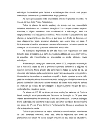 estratégias fundamentais para facilitar a aprendizagem dos alunos como projeto
interventivo, coordenação por modalidade e reagrupamentos.
      As ações pedagógicas estão organizadas através de projetos (inseridos, na
íntegra, ao final deste Projeto Pedagógico).
      Todos os alunos da escola recebem, de acordo com sua necessidade
individual, atendimento em contraturno de regência com o próprio professor regente.
Efetua-se o projeto interventivo com coordenadoras e vice-direção, além dos
reagrupamentos e da recuperação contínua. Ainda visando o aproveitamento dos
alunos e o cumprimento dos dias letivos a que todos têm direito; os docentes, em
seus afastamentos legais, preparam atividades para serem feitas em casa. A
Direção adota tal medida apenas nos casos de afastamentos curtos em que não se
consegue um substituto no quadro de professores temporários.
      As avaliações diagnósticas do BIA são feitas com regularidade em cada
bimestre pelas professoras e, a partir dos resultados obtidos, as ações interventivas,
já previstas, são intensificadas ou amenizadas ou ainda, adotadas novas
estratégias.
      A coordenação pedagógica desenvolve, desde 2006, um projeto de avaliação
que é feito duas vezes ao ano: a primeira no primeiro semestre e a segunda no
segundo semestre. Neste projeto, são contemplados todos os alunos da I.E. Os
discentes são testados pela coordenadora, supervisora pedagógica e vice-diretora.
Os resultados são analisados através de um gráfico. Assim, pode-se ter uma visão
geral da escola pelo prisma da administração do pedagógico. O objetivo maior deste
projeto é conhecer cada aluno e adotar medidas de caráter mais amplo no sentido
de melhorar os índices de aprendizagem e desenvolvimento integral do aluno,
contemplando a missão da escola.
      Os alunos da EC 29 participam de duas avaliações externas. A Provinha
Brasil, avaliação anual preparada pela Secretaria de Educação do DF para aferir
índices de desempenho dos alunos do 2º ano de Alfabetização. O SIADE avaliação
bienal elaborada pela Secretaria de Educação para aferir os índices de desempenho
dos alunos do 3º e do 5º ano do Ensino Fundamental de 09 anos e a qualidade da
oferta do ensino da escola.
      Todos os procedimentos de rotina, inclusive os administrativos, revestem-se
de uma dimensão educativa. Para isso, torna-se importante que todos os
profissionais que atuam na escola estejam imbuídos de seu papel de educadores.
 