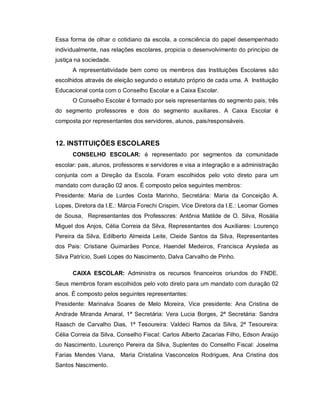 Essa forma de olhar o cotidiano da escola, a consciência do papel desempenhado
individualmente, nas relações escolares, propicia o desenvolvimento do princípio de
justiça na sociedade.
      A representatividade bem como os membros das Instituições Escolares são
escolhidos através de eleição segundo o estatuto próprio de cada uma. A Instituição
Educacional conta com o Conselho Escolar e a Caixa Escolar.
      O Conselho Escolar é formado por seis representantes do segmento pais, três
do segmento professores e dois do segmento auxiliares. A Caixa Escolar é
composta por representantes dos servidores, alunos, pais/responsáveis.


12. INSTITUIÇÕES ESCOLARES
      CONSELHO ESCOLAR: é representado por segmentos da comunidade
escolar: pais, alunos, professores e servidores e visa a integração e a administração
conjunta com a Direção da Escola. Foram escolhidos pelo voto direto para um
mandato com duração 02 anos. É composto pelos seguintes membros:
Presidente: Maria de Lurdes Costa Marinho, Secretária: Maria da Conceição A.
Lopes, Diretora da I.E.: Márcia Forechi Crispim, Vice Diretora da I.E.: Leomar Gomes
de Sousa, Representantes dos Professores: Antônia Matilde de O. Silva, Rosália
Miguel dos Anjos, Célia Correia da Silva, Representantes dos Auxiliares: Lourenço
Pereira da Silva, Edilberto Almeida Leite, Cleide Santos da Silva, Representantes
dos Pais: Cristiane Guimarães Ponce, Haendel Medeiros, Francisca Arysleda as
Silva Patrício, Sueli Lopes do Nascimento, Dalva Carvalho de Pinho.

      CAIXA ESCOLAR: Administra os recursos financeiros oriundos do FNDE.
Seus membros foram escolhidos pelo voto direto para um mandato com duração 02
anos. É composto pelos seguintes representantes:
Presidente: Marinalva Soares de Melo Moreira, Vice presidente: Ana Cristina de
Andrade Miranda Amaral, 1ª Secretária: Vera Lucia Borges, 2ª Secretária: Sandra
Raasch de Carvalho Dias, 1ª Tesoureira: Valdeci Ramos da Silva, 2ª Tesoureira:
Célia Correia da Silva, Conselho Fiscal: Carlos Alberto Zacarias Filho, Edson Araújo
do Nascimento, Lourenço Pereira da Silva, Suplentes do Conselho Fiscal: Joselma
Farias Mendes Viana, Maria Cristalina Vasconcelos Rodrigues, Ana Cristina dos
Santos Nascimento.
 