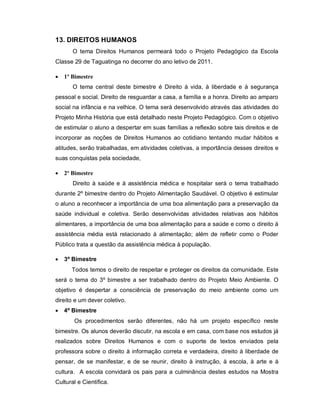 13. DIREITOS HUMANOS
       O tema Direitos Humanos permeará todo o Projeto Pedagógico da Escola
Classe 29 de Taguatinga no decorrer do ano letivo de 2011.

   1º Bimestre
       O tema central deste bimestre é Direito à vida, à liberdade e à segurança
pessoal e social. Direito de resguardar a casa, a família e a honra. Direito ao amparo
social na infância e na velhice. O tema será desenvolvido através das atividades do
Projeto Minha História que está detalhado neste Projeto Pedagógico. Com o objetivo
de estimular o aluno a despertar em suas famílias a reflexão sobre tais direitos e de
incorporar as noções de Direitos Humanos ao cotidiano tentando mudar hábitos e
atitudes, serão trabalhadas, em atividades coletivas, a importância desses direitos e
suas conquistas pela sociedade,

   2º Bimestre
       Direito à saúde e à assistência médica e hospitalar será o tema trabalhado
durante 2º bimestre dentro do Projeto Alimentação Saudável. O objetivo é estimular
o aluno a reconhecer a importância de uma boa alimentação para a preservação da
saúde individual e coletiva. Serão desenvolvidas atividades relativas aos hábitos
alimentares, a importância de uma boa alimentação para a saúde e como o direito à
assistência média está relacionado à alimentação; além de refletir como o Poder
Público trata a questão da assistência médica à população.

   3º Bimestre
      Todos temos o direito de respeitar e proteger os direitos da comunidade. Este
será o tema do 3º bimestre a ser trabalhado dentro do Projeto Meio Ambiente. O
objetivo é despertar a consciência de preservação do meio ambiente como um
direito e um dever coletivo.
   4º Bimestre
       Os procedimentos serão diferentes, não há um projeto específico neste
bimestre. Os alunos deverão discutir, na escola e em casa, com base nos estudos já
realizados sobre Direitos Humanos e com o suporte de textos enviados pela
professora sobre o direito à informação correta e verdadeira, direito à liberdade de
pensar, de se manifestar, e de se reunir, direito à instrução, à escola, à arte e à
cultura. A escola convidará os pais para a culminância destes estudos na Mostra
Cultural e Científica.
 