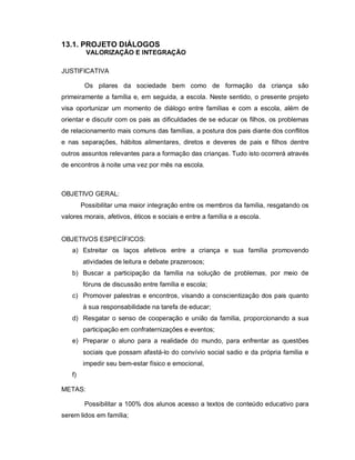 13.1. PROJETO DIÁLOGOS
         VALORIZAÇÃO E INTEGRAÇÃO

JUSTIFICATIVA

         Os pilares da sociedade bem como de formação da criança são
primeiramente a família e, em seguida, a escola. Neste sentido, o presente projeto
visa oportunizar um momento de diálogo entre famílias e com a escola, além de
orientar e discutir com os pais as dificuldades de se educar os filhos, os problemas
de relacionamento mais comuns das famílias, a postura dos pais diante dos conflitos
e nas separações, hábitos alimentares, diretos e deveres de pais e filhos dentre
outros assuntos relevantes para a formação das crianças. Tudo isto ocorrerá através
de encontros à noite uma vez por mês na escola.



OBJETIVO GERAL:
        Possibilitar uma maior integração entre os membros da família, resgatando os
valores morais, afetivos, éticos e sociais e entre a família e a escola.


OBJETIVOS ESPECÍFICOS:
   a) Estreitar os laços afetivos entre a criança e sua família promovendo
        atividades de leitura e debate prazerosos;
   b) Buscar a participação da família na solução de problemas, por meio de
        fóruns de discussão entre família e escola;
   c) Promover palestras e encontros, visando a conscientização dos pais quanto
        à sua responsabilidade na tarefa de educar;
   d) Resgatar o senso de cooperação e união da família, proporcionando a sua
        participação em confraternizações e eventos;
   e) Preparar o aluno para a realidade do mundo, para enfrentar as questões
        sociais que possam afastá-lo do convívio social sadio e da própria família e
        impedir seu bem-estar físico e emocional,
   f)

METAS:

         Possibilitar a 100% dos alunos acesso a textos de conteúdo educativo para
serem lidos em família;
 
