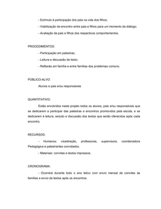- Estímulo à participação dos pais na vida dos filhos;

       - Viabilização de encontro entre pais e filhos para um momento de diálogo;

       - Avaliação de pais e filhos dos respectivos comportamentos.



PROCEDIMENTOS:

       - Participação em palestras;

       - Leitura e discussão de texto;

       - Reflexão em família e entre famílias dos problemas comuns.



PÚBLICO-ALVO:

       Alunos e pais e/ou responsáveis



QUANTITATIVO:

       Estão envolvidos neste projeto todos os alunos, pais e/ou responsáveis que
se dedicarem a participar das palestras e encontros promovidos pela escola, e se
dedicarem à leitura, estudo e discussão dos textos que serão oferecidos após cada
encontro.



RECURSOS:

       -    Humanos:     vicedireção,    professoras,   supervisora,   coordenadora
Pedagógica e palestrantes convidados.

       - Materiais: convites e textos impressos.



CRONOGRAMA:

       - Ocorrerá durante todo o ano letivo com envio mensal de convites às
famílias e envio de textos após os encontros.
 