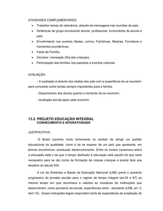 ATIVIDADES COMPLEMENTARES:
     Trabalhar temas de relevância, através de mensagens nas reuniões de pais;
     Dinâmicas de grupo envolvendo alunos, professores, funcionários da escola e
      pais;
     Envolvimento nos eventos (festas: Junina, Folclóricas, Mostras, Formatura e
      momentos ecumênicos)
     Festa da Família;
     Gincana / recreação (Dia das crianças);
     Participação das famílias nos passeios e eventos culturais;


AVALIAÇÃO:

      - A avaliação é através dos relatos dos pais com a experiência de se reunirem
para conversar sobre temas sempre importantes para a família.

      - Depoimentos dos alunos quanto o momento de se reunirem;

      - Avaliação escrita após cada encontro.




13.2. PROJETO EDUCAÇÃO INTEGRAL
      CONHECIMENTO E INTERATIVIDADE


JUSTIFICATIVA

       O Brasil caminha muito lentamente no sentido de atingir um padrão
educacional de qualidade, como é de se esperar de um país que apresenta, em
termos econômicos, acentuado desenvolvimento. Entre os muitos consensos sobre
a educação está o de que o tempo dedicado à educação está aquém do que seria
necessário para se dar conta da formação de nossas crianças e jovens face aos
desafios do século XXI.

      A Lei de Diretrizes e Bases da Educação Nacional (LDB) prevê o aumento
progressivo da jornada escolar para o regime de tempo integral (art.34 e 87) ao
mesmo tempo em que reconhece e valoriza as iniciativas de instituições que
desenvolvem, como parceiros da escola, experiências extra - escolares (LDB, art. 3,
item 10). Essas indicações legais respondem tanto às expectativas de ampliação do
 