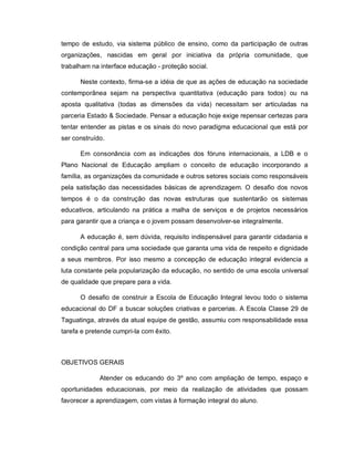 tempo de estudo, via sistema público de ensino, como da participação de outras
organizações, nascidas em geral por iniciativa da própria comunidade, que
trabalham na interface educação - proteção social.

      Neste contexto, firma-se a idéia de que as ações de educação na sociedade
contemporânea sejam na perspectiva quantitativa (educação para todos) ou na
aposta qualitativa (todas as dimensões da vida) necessitam ser articuladas na
parceria Estado & Sociedade. Pensar a educação hoje exige repensar certezas para
tentar entender as pistas e os sinais do novo paradigma educacional que está por
ser construído.

      Em consonância com as indicações dos fóruns internacionais, a LDB e o
Plano Nacional de Educação ampliam o conceito de educação incorporando a
família, as organizações da comunidade e outros setores sociais como responsáveis
pela satisfação das necessidades básicas de aprendizagem. O desafio dos novos
tempos é o da construção das novas estruturas que sustentarão os sistemas
educativos, articulando na prática a malha de serviços e de projetos necessários
para garantir que a criança e o jovem possam desenvolver-se integralmente.

      A educação é, sem dúvida, requisito indispensável para garantir cidadania e
condição central para uma sociedade que garanta uma vida de respeito e dignidade
a seus membros. Por isso mesmo a concepção de educação integral evidencia a
luta constante pela popularização da educação, no sentido de uma escola universal
de qualidade que prepare para a vida.

      O desafio de construir a Escola de Educação Integral levou todo o sistema
educacional do DF a buscar soluções criativas e parcerias. A Escola Classe 29 de
Taguatinga, através da atual equipe de gestão, assumiu com responsabilidade essa
tarefa e pretende cumpri-la com êxito.



OBJETIVOS GERAIS

             Atender os educando do 3º ano com ampliação de tempo, espaço e
oportunidades educacionais, por meio da realização de atividades que possam
favorecer a aprendizagem, com vistas à formação integral do aluno.
 