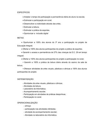 ESPECÍFICOS

        Ampliar o tempo de participação e permanência diária do aluno na escola;
        Estimular a participação em coral;
        Desenvolver a criatividade através das artes;
       ▪ Estimular a leitura;
       ▪ Estimular a prática de esportes.
       ▪ Oportunizar a inclusão digital

METAS

      Oportunizar a 100% dos alunos do 3º ano a participação no projeto de
Educação Integral;
      Ofertar a 100% dos alunos participantes do projeto a prática de esportes.
      Garantir o acesso e permanência de 27% das crianças da E.C. 29 em tempo
integral;
      Ofertar a 100% dos alunos participantes do projeto a participação no coral;
       ▪ Garantir a 100% a prática de leitura diária através do acervo da sala de
leitura.
       ▪ Oferecer atividades de artes visuais, plásticas e cênicas a 100% dos alunos
participantes do projeto


SISTEMATIZAÇÃO:

       - Atividades de artes visuais, plásticas e cênicas;
       - Atividades de leitura;
       - Laboratório de Informática;
       - Acompanhamento escolar;
       - Participação em atividades de práticas desportivas;
       - Participação no coral;


OPERACIONALIZAÇÃO:
           - almoço
           - participação nas atividades ofertadas;
           - atividade de acompanhamento escolar;
           - Atividade no laboratório de informática.
 