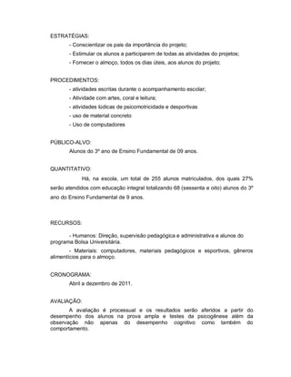 ESTRATÉGIAS:
       - Conscientizar os pais da importância do projeto;
       - Estimular os alunos a participarem de todas as atividades do projetos;
       - Fornecer o almoço, todos os dias úteis, aos alunos do projeto;


PROCEDIMENTOS:
       - atividades escritas durante o acompanhamento escolar;
       - Atividade com artes, coral e leitura;
       - atividades lúdicas de psicomotricidade e desportivas
       - uso de material concreto
       - Uso de computadores


PÚBLICO-ALVO:
       Alunos do 3º ano de Ensino Fundamental de 09 anos.


QUANTITATIVO:
            Há, na escola, um total de 255 alunos matriculados, dos quais 27%
serão atendidos com educação integral totalizando 68 (sessenta e oito) alunos do 3º
ano do Ensino Fundamental de 9 anos.



RECURSOS:

       - Humanos: Direção, supervisão pedagógica e administrativa e alunos do
programa Bolsa Universitária.
        - Materiais: computadores, materiais pedagógicos e esportivos, gêneros
alimentícios para o almoço.


CRONOGRAMA:
       Abril a dezembro de 2011.


AVALIAÇÃO:
       A avaliação é processual e os resultados serão aferidos a partir do
desempenho dos alunos na prova ampla e testes da psicogênese além da
observação não apenas do desempenho cognitivo como também do
comportamento.
 