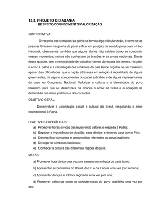 13.3. PROJETO CIDADANIA
       RESPEITO/CONHECIMENTO/VALORIZAÇÃO


JUSTIFICATIVA:

        O respeito aos símbolos da pátria se tornou algo ridicularizado, é como se as
pessoas tivessem vergonha de parar e ficar em posição de sentido para ouvir o Hino
Nacional, observamos também que alguns alunos não sabiam como se comportar
nesses momentos; muitos não conheciam os brasões e as armas nacionais. Diante
desse quadro, veio a necessidade de trabalhar dentro da escola tais temas, resgatar
o amor à pátria e a valorização dos símbolos do país tendo orgulho de ser brasileiro
apesar das dificuldades que a nação atravessa em relação à moralidade de alguns
governantes, de alguns componentes do poder judiciário e de alguns representantes
do povo no Congresso Nacional. Valorizar a cultura e a diversidade do povo
brasileiro para que se desenvolva na criança o amor ao Brasil e a coragem de
defendê-lo dos maus políticos e dos corruptos.

OBJETIVO GERAL:

       Desenvolver a valorização social e cultural do Brasil, resgatando o amor
incondicional à Pátria.


OBJETIVOS ESPECÍFICOS:
   a) Promover horas cívicas desenvolvendo valores e respeito à Pátria;
   b) Explorar a importância do cidadão, seus direitos e deveres para com o País;
   c) Desmistificar conceitos e preconceitos referentes ao povo brasileiro;
   d) Divulgar os símbolos nacionais;
   e) Conhecer a cultura das diferentes regiões do país;

METAS:

   a) Promover hora cívica uma vez por semana na entrada de cada turno;

   b) Apresentar as bandeiras do Brasil, do DF e da Escola uma vez por semana;

   c) Apresentar danças e folclore regionais uma vez por ano;

   d) Promover palestras sobre as características do povo brasileiro uma vez por
ano;
 