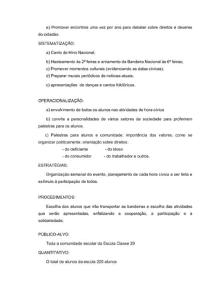 e) Promover encontros uma vez por ano para debater sobre direitos e deveres
do cidadão.

SISTEMATIZAÇÃO:

    a) Canto do Hino Nacional;

    b) Hasteamento às 2ª feiras e arriamento da Bandeira Nacional às 6ª feiras;
    c) Promover momentos culturais (evidenciando as datas cívicas);
    d) Preparar murais periódicos de notícias atuais;

    c) apresentações de danças e cantos folclóricos.


OPERACIONALIZAÇÃO:

    a) envolvimento de todos os alunos nas atividades de hora cívica

    b) convite a personalidades de vários setores da sociedade para proferirem
palestras para os alunos.

   c) Palestras para alunos e comunidade: importância dos valores; como se
organizar politicamente; orientação sobre direitos:
              - do deficiente        - do idoso
              - do consumidor        - do trabalhador e outros.

ESTRATÉGIAS:

    Organização semanal do evento, planejamento de cada hora cívica a ser feita e
estímulo à participação de todos.


PROCEDIMENTOS:

    Escolha dos alunos que irão transportar as bandeiras e escolha das atividades
que serão apresentadas, enfatizando          a cooperação, a      participação e a
solidariedade;


PÚBLICO-ALVO:

    Toda a comunidade escolar da Escola Classe 29

QUANTITATIVO:

    O total de alunos da escola 220 alunos
 