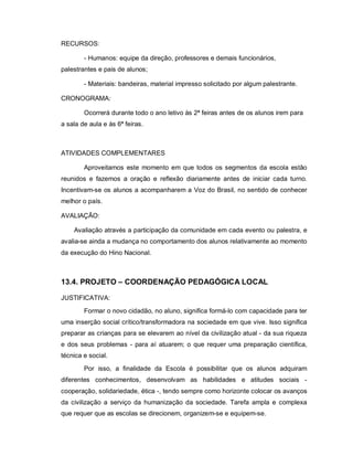 RECURSOS:

        - Humanos: equipe da direção, professores e demais funcionários,
palestrantes e pais de alunos;

        - Materiais: bandeiras, material impresso solicitado por algum palestrante.

CRONOGRAMA:

        Ocorrerá durante todo o ano letivo às 2ª feiras antes de os alunos irem para
a sala de aula e às 6ª feiras.



ATIVIDADES COMPLEMENTARES

        Aproveitamos este momento em que todos os segmentos da escola estão
reunidos e fazemos a oração e reflexão diariamente antes de iniciar cada turno.
Incentivam-se os alunos a acompanharem a Voz do Brasil, no sentido de conhecer
melhor o país.

AVALIAÇÃO:

    Avaliação através a participação da comunidade em cada evento ou palestra, e
avalia-se ainda a mudança no comportamento dos alunos relativamente ao momento
da execução do Hino Nacional.



13.4. PROJETO – COORDENAÇÃO PEDAGÓGICA LOCAL

JUSTIFICATIVA:

        Formar o novo cidadão, no aluno, significa formá-lo com capacidade para ter
uma inserção social crítico/transformadora na sociedade em que vive. Isso significa
preparar as crianças para se elevarem ao nível da civilização atual - da sua riqueza
e dos seus problemas - para aí atuarem; o que requer uma preparação científica,
técnica e social.

        Por isso, a finalidade da Escola é possibilitar que os alunos adquiram
diferentes conhecimentos, desenvolvam as habilidades e atitudes sociais -
cooperação, solidariedade, ética -, tendo sempre como horizonte colocar os avanços
da civilização a serviço da humanização da sociedade. Tarefa ampla e complexa
que requer que as escolas se direcionem, organizem-se e equipem-se.
 