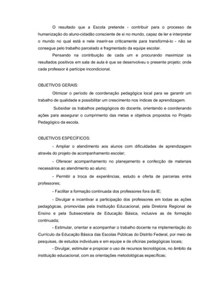 O resultado que a Escola pretende - contribuir para o processo de
humanização do aluno-cidadão consciente de si no mundo, capaz de ler e interpretar
o mundo no qual está e nele inserir-se criticamente para transformá-lo - não se
consegue pelo trabalho parcelado e fragmentado da equipe escolar.
        Pensando na contribuição de cada um e procurando maximizar os
resultados positivos em sala de aula é que se desenvolveu o presente projeto; onde
cada professor é partícipe incondicional.


OBJETIVOS GERAIS:
        Otimizar o período de coordenação pedagógica local para se garantir um
trabalho de qualidade e possibilitar um crescimento nos índices de aprendizagem.
        Subsidiar os trabalhos pedagógicos do docente, orientando e coordenando
ações para assegurar o cumprimento das metas e objetivos propostos no Projeto
Pedagógico da escola.


OBJETIVOS ESPECÍFICOS:

        - Ampliar o atendimento aos alunos com dificuldades de aprendizagem
através do projeto de acompanhamento escolar;
        - Oferecer acompanhamento no planejamento e confecção de materiais
necessários ao atendimento ao aluno;

        - Permitir a troca de experiências, estudo e oferta de parcerias entre
professores;
        - Facilitar a formação continuada dos professores fora da IE;
       - Divulgar e incentivar a participação dos professores em todas as ações
pedagógicas, promovidas pela Instituição Educacional, pela Diretoria Regional de
Ensino e pela Subsecretaria de Educação Básica, inclusive as de formação
continuada;
       - Estimular, orientar e acompanhar o trabalho docente na implementação do
Currículo da Educação Básica das Escolas Públicas do Distrito Federal, por meio de
pesquisas, de estudos individuais e em equipe e de oficinas pedagógicas locais;
       - Divulgar, estimular e propiciar o uso de recursos tecnológicos, no âmbito da
instituição educacional, com as orientações metodológicas específicas;
 