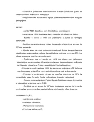 - Orientar os professores recém nomeados e recém contratados quanto ao
desenvolvimento da Proposta Pedagógica;
       - Propor reflexões avaliativas da equipe, objetivando redimensionar as ações
pedagógicas.


METAS:
       - Atender 100% dos alunos com dificuldade de aprendizagem;
       - Acompanhar 100% da elaboração do material a ser utilizado no projeto;
       - Facilitar o acesso a 100% dos professores a cursos de formação
continuada.

       - Contribuir para redução dos índices de retenção, chegando-se ao nível de
95% de aprovação.
      - Articular ações para que o eixo metodológico dê ênfase às aprendizagens
significativas assegurando a melhoria da qualidade de ensino de modo que 95% dos
alunos avancem e obtenham aproveitamento.
       - Colaboração para a inserção de 100% dos alunos com defasagem
 idade/série e que apresentam dificuldade e/ou lacunas de aprendizagem no Projeto
 de Educação Integral e no Projeto Laboratório de Estudos Cognitivos;
      - Estimular o envolvimento de 100% dos alunos nos projetos da UPE de forma
 que eles possam se identificar como parte integrante de cada ação proposta.
       - Estimular o envolvimento, através de reuniões bimestrais, de 90% da
comunidade, pais e Conselho Escolar no Projeto de Avaliação Institucional.
         - Apoiar a Implementação do Projeto Recreio Dirigido com jogos, brinquedos
e brincadeiras juntamente com o S.O.E.
         - Contribuir para o acesso de 100% dos funcionários a cursos de formação
continuada e proporcionar-lhes oportunidade de estudo dentro e fora da escola.


SISTEMATIZAÇÃO:
       - Atendimento ao aluno;
       - Formação continuada;
       - Planejamento sistemático;
       - Estudos e oficinas na IE;
 