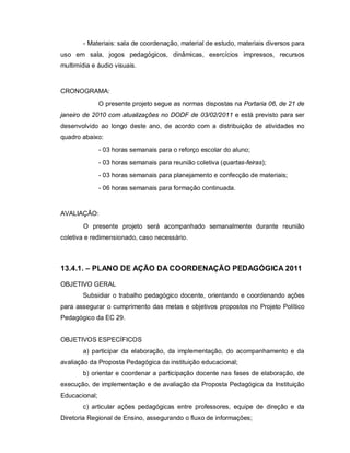 - Materiais: sala de coordenação, material de estudo, materiais diversos para
uso em sala, jogos pedagógicos, dinâmicas, exercícios impressos, recursos
multimídia e áudio visuais.


CRONOGRAMA:
               O presente projeto segue as normas dispostas na Portaria 06, de 21 de
janeiro de 2010 com atualizações no DODF de 03/02/2011 e está previsto para ser
desenvolvido ao longo deste ano, de acordo com a distribuição de atividades no
quadro abaixo:
               - 03 horas semanais para o reforço escolar do aluno;
               - 03 horas semanais para reunião coletiva (quartas-feiras);
               - 03 horas semanais para planejamento e confecção de materiais;
               - 06 horas semanais para formação continuada.


AVALIAÇÃO:
        O presente projeto será acompanhado semanalmente durante reunião
coletiva e redimensionado, caso necessário.



13.4.1. – PLANO DE AÇÃO DA COORDENAÇÃO PEDAGÓGICA 2011

OBJETIVO GERAL
        Subsidiar o trabalho pedagógico docente, orientando e coordenando ações
para assegurar o cumprimento das metas e objetivos propostos no Projeto Político
Pedagógico da EC 29.


OBJETIVOS ESPECÍFICOS
        a) participar da elaboração, da implementação, do acompanhamento e da
avaliação da Proposta Pedagógica da instituição educacional;
        b) orientar e coordenar a participação docente nas fases de elaboração, de
execução, de implementação e de avaliação da Proposta Pedagógica da Instituição
Educacional;
        c) articular ações pedagógicas entre professores, equipe de direção e da
Diretoria Regional de Ensino, assegurando o fluxo de informações;
 