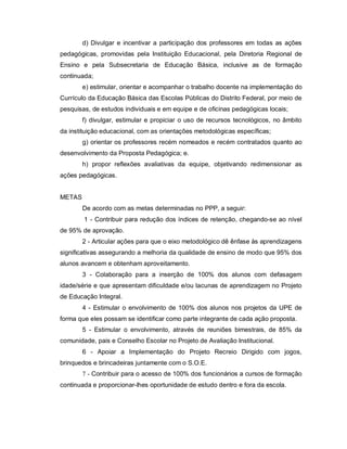 d) Divulgar e incentivar a participação dos professores em todas as ações
pedagógicas, promovidas pela Instituição Educacional, pela Diretoria Regional de
Ensino e pela Subsecretaria de Educação Básica, inclusive as de formação
continuada;
        e) estimular, orientar e acompanhar o trabalho docente na implementação do
Currículo da Educação Básica das Escolas Públicas do Distrito Federal, por meio de
pesquisas, de estudos individuais e em equipe e de oficinas pedagógicas locais;
        f) divulgar, estimular e propiciar o uso de recursos tecnológicos, no âmbito
da instituição educacional, com as orientações metodológicas específicas;
        g) orientar os professores recém nomeados e recém contratados quanto ao
desenvolvimento da Proposta Pedagógica; e.
        h) propor reflexões avaliativas da equipe, objetivando redimensionar as
ações pedagógicas.


METAS
        De acordo com as metas determinadas no PPP, a seguir:
        1 - Contribuir para redução dos índices de retenção, chegando-se ao nível
de 95% de aprovação.
        2 - Articular ações para que o eixo metodológico dê ênfase às aprendizagens
significativas assegurando a melhoria da qualidade de ensino de modo que 95% dos
alunos avancem e obtenham aproveitamento.
        3 - Colaboração para a inserção de 100% dos alunos com defasagem
idade/série e que apresentam dificuldade e/ou lacunas de aprendizagem no Projeto
de Educação Integral.
        4 - Estimular o envolvimento de 100% dos alunos nos projetos da UPE de
forma que eles possam se identificar como parte integrante de cada ação proposta.
        5 - Estimular o envolvimento, através de reuniões bimestrais, de 85% da
comunidade, pais e Conselho Escolar no Projeto de Avaliação Institucional.
        6 - Apoiar a Implementação do Projeto Recreio Dirigido com jogos,
brinquedos e brincadeiras juntamente com o S.O.E.
        7 - Contribuir para o acesso de 100% dos funcionários a cursos de formação
continuada e proporcionar-lhes oportunidade de estudo dentro e fora da escola.
 