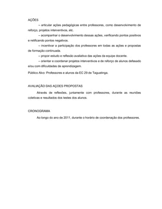 AÇÕES
        – articular ações pedagógicas entre professores, como desenvolvimento de
reforço, projetos interventivos, etc.
        – acompanhar o desenvolvimento dessas ações, verificando pontos positivos
e retificando pontos negativos.
        – incentivar a participação dos professores em todas as ações e propostas
de formação continuada.
        – propor estudo e reflexão avaliativa das ações da equipe docente.
        – orientar e coordenar projetos interventivos e de reforço de alunos defasado
e/ou com dificuldades de aprendizagem.

Público Alvo: Professores e alunos da EC 29 de Taguatinga.



AVALIAÇÃO DAS AÇOES PROPOSTAS

       Através de reflexões, juntamente com professores, durante as reuniões
coletivas e resultados dos testes dos alunos.



CRONOGRAMA

       Ao longo do ano de 2011, durante o horário de coordenação dos professores.
 