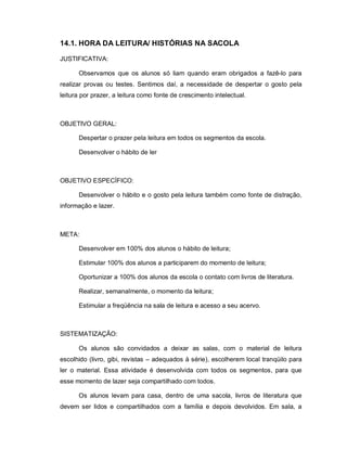14.1. HORA DA LEITURA/ HISTÓRIAS NA SACOLA

JUSTIFICATIVA:

      Observamos que os alunos só liam quando eram obrigados a fazê-lo para
realizar provas ou testes. Sentimos daí, a necessidade de despertar o gosto pela
leitura por prazer, a leitura como fonte de crescimento intelectual.



OBJETIVO GERAL:

      Despertar o prazer pela leitura em todos os segmentos da escola.

      Desenvolver o hábito de ler



OBJETIVO ESPECÍFICO:

      Desenvolver o hábito e o gosto pela leitura também como fonte de distração,
informação e lazer.



META:

      Desenvolver em 100% dos alunos o hábito de leitura;

      Estimular 100% dos alunos a participarem do momento de leitura;

      Oportunizar a 100% dos alunos da escola o contato com livros de literatura.

      Realizar, semanalmente, o momento da leitura;

      Estimular a freqüência na sala de leitura e acesso a seu acervo.



SISTEMATIZAÇÃO:

      Os alunos são convidados a deixar as salas, com o material de leitura
escolhido (livro, gibi, revistas – adequados à série), escolherem local tranqüilo para
ler o material. Essa atividade é desenvolvida com todos os segmentos, para que
esse momento de lazer seja compartilhado com todos.

      Os alunos levam para casa, dentro de uma sacola, livros de literatura que
devem ser lidos e compartilhados com a família e depois devolvidos. Em sala, a
 