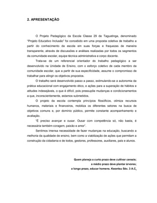 2. APRESENTAÇÃO



      O Projeto Pedagógico da Escola Classe 29 de Taguatinga, denominado
“Projeto Educativo Inclusão” foi concebido em uma proposta coletiva de trabalho a
partir do conhecimento da escola em suas forças e fraquezas de maneira
transparente, através de discussões e análises realizadas por todos os segmentos
da comunidade escolar, equipe técnica administrativa e corpo docente.
      Trata-se de um referencial orientador do trabalho pedagógico a ser
desenvolvido na Unidade de Ensino, com o esforço coletivo de cada membro da
comunidade escolar, que a partir de sua especificidade, assume o compromisso de
trabalhar para atingir os objetivos propostos.
      O trabalho será desenvolvido passo a passo, estimulando-se a autonomia da
prática educacional com engajamento ético, e ações para a superação de hábitos e
atitudes indesejáveis, o que é difícil, pois pressupõe mudanças e condicionamentos
a que, inconscientemente, estamos submetidos.
      O projeto da escola contempla princípios filosóficos, otimiza recursos
humanos, materiais e financeiros, mobiliza os diferentes setores na busca de
objetivos comuns e, por domínio público, permite constante acompanhamento e
avaliação.
      “É preciso avançar e ousar. Ousar com competência só, não basta, é
necessária também coragem, paixão e amor”.
      Sentimos imensa necessidade de fazer mudanças na educação, buscando a
melhoria da qualidade de ensino, bem como a viabilização de ações que permitam a
construção da cidadania e de todos, gestores, professores, auxiliares, pais e alunos.




                                     Quem planeja a curto prazo deve cultivar cereais;
                                                  a médio prazo deve plantar árvores;
                                   a longo prazo, educar homens. Kwantsu Séc. 3 A.C.
 
