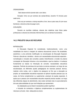 CRONOGRAMA:

       Será desenvolvido durante todo o ano letivo

      Duração: Uma vez por semana (às sextas-feiras), durante 15 minutos para
cada turno

      Uma vez por semana a criança escolhe o livro, leva-o para casa, lê com seus
familiares e devolve antes de pegar outro.

AVALIAÇÃO:

      Durante as reuniões coletivas, através dos relatórios orais feitos pelas
professoras e através de entrevista informal feita com os demais funcionários.




14.2. PROJETO SALA DE RECURSO


INTRODUÇÃO
      A   Educação    Especial   foi considerada,    tradicionalmente,   como    uma
modalidade de ensino à margem do sistema educacional comum. Na atualidade,
assistimos a uma profunda modificação na conceituação de Educação Especial.
Fala-se e discute-se a temática: alunos com necessidades educacionais especiais -
normalização e inclusão são conceitos usados intensificando a revisão da própria
concepção de Educação Inclusiva e da comunidade a qual se destina. A mudança
fundamental se baseia na introdução do conceito: necessidades educativas
especiais. Partindo da premissa de que todos os alunos precisam, ao longo de sua
escolarização, de diferentes ajudas pedagógicas de natureza pessoal, técnica,
material, entre outras, com o objetivo de assegurar os fins que a educação se
propõe, as necessidades educativas especiais se aplicam àquelas pessoas que, às
vezes, de forma complementar ou suplementar, precisam de ajudas especiais. A
ajuda que a pessoa com necessidade educativa especial precisa receber, ao longo
das diferentes etapas do atendimento, deve estar centrada mais no aproveitamento
de suas potencialidades do que nas limitações que apresentem.
      As adaptações que se fazem necessárias podem significar:
      Inclusão de conteúdos e objetivos complementares ou suplementares de
natureza curricular, mais adequados ao aluno;
 