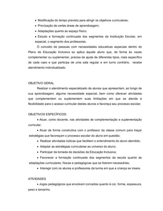  Modificação do tempo previsto para atingir os objetivos curriculares;
      Priorização de certas áreas de aprendizagem;
      Adaptações quanto as espaço físico;
      Estudo e formação continuada dos segmentos da Instituição Escolar, em
     especial, o segmento dos professores.
       O conceito de pessoas com necessidades educativas especiais dentro do
Plano de Educação Inclusiva se aplica àquele aluno que, de forma às vezes
complementar ou suplementar, precisa de ajuda de diferentes tipos, mais específico
de cada caso e que participa de uma sala regular e em turno contrário, recebe
atendimento individualizado.




OBJETIVO GERAL
       Realizar o atendimento especializado de alunos que apresentam, ao longo de
sua aprendizagem, alguma necessidade especial, bem como oferecer atividades
que complementem ou suplementem suas limitações em que se atende à
flexibilidade para o acesso curricular destes alunos e favoreça seu processo escolar.


OBJETIVOS ESPECÍFICOS:
        Atuar, como docente, nas atividades de complementação e suplementação
curricular;
        Atuar de forma construtiva com o professor da classe comum para traçar
estratégias que favoreçam o processo escolar do aluno em questão;
        Realizar atividades lúdicas que facilitem o entendimento do aluno atendido;
        Adaptar as estratégias curriculares ao universo do aluno;
        Participar da tomada de decisões da Educação Inclusiva;
        Favorecer a formação continuada dos segmentos da escola quanto às
adaptações curriculares, físicas e pedagógicas que se fizerem necessárias;
        Interagir com os alunos e professores da turma em que a criança se insere.


ATIVIDADES
        Jogos pedagógicos que envolvam conceitos quanto à cor, forma, espessura,
peso e tamanho.
 
