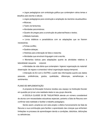  Jogos pedagógicos com simbologia gráfica que contemplem vários temas e
desafios para escrita e cálculo;
       Jogos pedagógicos para construção e ampliação da memória visual/auditiva
       Músicas;
       Teatro de fantoches;
       Atividades psicomotoras;
       Quadro de pregas para a construção de palavras/frases e textos;
       Alfabeto ilustrado;
       Livros didáticos e paradidáticos com as adaptações que se fizerem
necessárias;
       Fichas-conflito;
       Quebra-cabeças;
       Histórias para ordenação de fatos e reescrita;
       Atividades que envolvam linguagem oral e escrita;
       Momentos lúdicos para adaptações quanto às atividades relativos à
lateralidade/ esquema         corporal;
       Atividades de vida diária que contemplem: higiene/ organização do material/
observação de regras e comandos/ rotina/ organização espaço-temporal;
       Interação do EU com o OUTRO, a partir das informações quanto aos dados
pessoais,    preferências,      gostos,   qualidades,   diferenças,   semelhanças   e
sentimentos.


PLANO DE IMPLEMENTAÇÃO
      A proposta da Educação Inclusiva recebeu seu espaço na Instituição Escolar
em questão por já ser uma realidade desta no seu grupo discente.
      A ESCOLA CLASSE 29 DE TAGUATINGA atende um número considerável
de alunos com necessidades educativas especiais, portanto a Sala de Recurso vem
confirmar esta realidade e facilitar o trabalho pedagógico.
      Sendo assim, propõe-se com este projeto o efetivo funcionamento da Sala de
Recurso e sua contribuição para facilitar o aprendizado das crianças que enfrentam
limitações no processo de aprendizagem devido a condições, distúrbios, disfunções
ou deficiências.
 