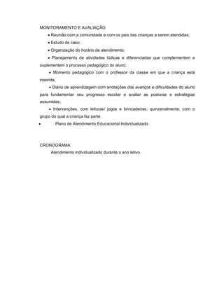 MONITORAMENTO E AVALIAÇÃO
     Reunião com a comunidade e com os pais das crianças a serem atendidas;
     Estudo de caso;
     Organização do horário de atendimento;
     Planejamento de atividades lúdicas e diferenciadas que complementem e
suplementem o processo pedagógico do aluno;
      Momento pedagógico com o professor da classe em que a criança está
inserida;
      Diário de aprendizagem com anotações dos avanços e dificuldades do aluno
para fundamentar seu progresso escolar e avaliar as posturas e estratégias
assumidas;
      Intervenções, com leituras/ jogos e brincadeiras, quinzenalmente, com o
grupo do qual a criança faz parte.
       Plano de Atendimento Educacional Individualizado




CRONOGRAMA
      Atendimento individualizado durante o ano letivo.
 
