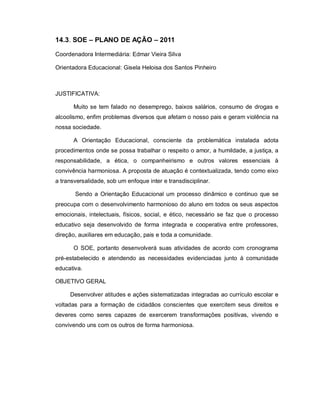 14.3. SOE – PLANO DE AÇÃO – 2011

Coordenadora Intermediária: Edmar Vieira Silva

Orientadora Educacional: Gisela Heloisa dos Santos Pinheiro



JUSTIFICATIVA:

       Muito se tem falado no desemprego, baixos salários, consumo de drogas e
alcoolismo, enfim problemas diversos que afetam o nosso pais e geram violência na
nossa sociedade.

       A Orientação Educacional, consciente da problemática instalada adota
procedimentos onde se possa trabalhar o respeito o amor, a humildade, a justiça, a
responsabilidade, a ética, o companheirismo e outros valores essenciais à
convivência harmoniosa. A proposta de atuação é contextualizada, tendo como eixo
a transversalidade, sob um enfoque inter e transdisciplinar.

       Sendo a Orientação Educacional um processo dinâmico e continuo que se
preocupa com o desenvolvimento harmonioso do aluno em todos os seus aspectos
emocionais, intelectuais, físicos, social, e ético, necessário se faz que o processo
educativo seja desenvolvido de forma integrada e cooperativa entre professores,
direção, auxiliares em educação, pais e toda a comunidade.

       O SOE, portanto desenvolverá suas atividades de acordo com cronograma
pré-estabelecido e atendendo as necessidades evidenciadas junto à comunidade
educativa.

OBJETIVO GERAL

     Desenvolver atitudes e ações sistematizadas integradas ao currículo escolar e
voltadas para a formação de cidadãos conscientes que exercitem seus direitos e
deveres como seres capazes de exercerem transformações positivas, vivendo e
convivendo uns com os outros de forma harmoniosa.
 