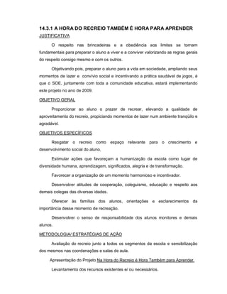 14.3.1 A HORA DO RECREIO TAMBÉM É HORA PARA APRENDER
JUSTIFICATIVA

      O respeito nas brincadeiras e a obediência aos limites se tornam
fundamentais para preparar o aluno a viver e a conviver valorizando as regras gerais
do respeito consigo mesmo e com os outros.

      Objetivando pois, preparar o aluno para a vida em sociedade, ampliando seus
momentos de lazer e convívio social e incentivando a prática saudável de jogos, é
que o SOE, juntamente com toda a comunidade educativa, estará implementando
este projeto no ano de 2009.

OBJETIVO GERAL

      Proporcionar ao aluno o prazer de recrear, elevando a qualidade de
aproveitamento do recreio, propiciando momentos de lazer num ambiente tranqüilo e
agradável.

OBJETIVOS ESPECÍFICOS

      Resgatar o recreio como espaço relevante para o crescimento e
desenvolvimento social do aluno.

      Estimular ações que favoreçam a humanização da escola como lugar de
diversidade humana, aprendizagem, significados, alegria e de transformação.

      Favorecer a organização de um momento harmonioso e incentivador.

      Desenvolver atitudes de cooperação, coleguismo, educação e respeito aos
demais colegas das diversas idades.

      Oferecer às famílias dos alunos, orientações e esclarecimentos da
importância desse momento de recreação.

      Desenvolver o senso de responsabilidade dos alunos monitores e demais
alunos.

METODOLOGIA/ ESTRATÉGIAS DE AÇÃO

      Avaliação do recreio junto a todos os segmentos da escola e sensibilização
dos mesmos nas coordenações e salas de aula.

     Apresentação do Projeto Na Hora do Recreio é Hora Também para Aprender.

      Levantamento dos recursos existentes e/ ou necessários.
 