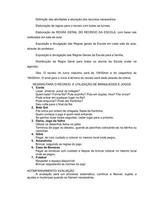 Definição das atividades e alocação dos recursos necessários.

      Elaboração de regras para o recreio com todas as turmas.

      Elaboração de REGRA GERAL DO RECREIO DA ESCOLA, com base nas
realizadas em sala de aula.

      Exposição e divulgação das Regras gerais da Escola em cada sala de aula,
através do professor.

      Exposição e divulgação das Regras Gerais da Escola para a família.

      Distribuição da Regra Geral para todos os alunos da Escola (colar na
agenda).

      Obs. O recreio do turno matutino será às 10h00min e do vespertino às
16h00min. O sinal para o início e término do recreio será dado através de sirene.

    REGRAS PARA O RECREIO E UTILIZAÇÃO DE BRINQUEDOS E JOGOS
   1. Corda
      Laçar, amarrar, puxar os colegas?
      Quem bate? Forma fila? Pula sozinho? Pula em duplas, trios? Fila única?
      Pode entrar em qualquer lugar na fila?
      Pode empurrar? Pode dar frentinha?
      Saiu volta para o final da fila.
   2. Bate Gol
      Fila única por ordem de chegada. Nada de frentinha.
      Quem começa o jogo é quem está entrando.
      Se ganhar duas vezes seguidas, ceder lugar para o próximo.
   3. Dama, Jogo da Velha
      Utilizar os desenhos feitos no pátio.
      Terminou de jogar ou desistiu, guarde as pecinhas colocando-as na latinha ou
      caixinhas.
   4. Gibis
      Pegar, ler com cuidado e colocar no mesmo local onde pegou.
   5. Amarelinha
      Brincar, seguindo as regras do jogo.
   6. Casa de Bonecas
      Pegar as bonecas com cuidado e depois de brincar colocar no mesmo local
      onde as pegou.
   7. Futebol
      Respeitar o espaço disponível
      Brincar respeitando as normas do jogo

ACOMPANHAMENTO/ AVALIAÇÃO
       A avaliação será um processo sistemático, contínuo e flexível, sujeito a
ajustes e mudanças quando se fizerem necessárias.
 