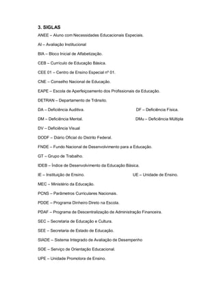 3. SIGLAS
ANEE – Aluno com Necessidades Educacionais Especiais.

AI – Avaliação Institucional

BIA – Bloco Inicial de Alfabetização.

CEB – Currículo de Educação Básica.

CEE 01 – Centro de Ensino Especial nº 01.

CNE – Conselho Nacional de Educação.

EAPE – Escola de Aperfeiçoamento dos Profissionais da Educação.

DETRAN – Departamento de Trânsito.

DA – Deficiência Auditiva.                        DF – Deficiência Física.

DM – Deficiência Mental.                          DMu – Deficiência Múltipla

DV – Deficiência Visual

DODF – Diário Oficial do Distrito Federal.

FNDE – Fundo Nacional de Desenvolvimento para a Educação.

GT – Grupo de Trabalho.

IDEB – Índice de Desenvolvimento da Educação Básica.

IE – Instituição de Ensino.                     UE – Unidade de Ensino.

MEC – Ministério da Educação.

PCNS – Parâmetros Curriculares Nacionais.

PDDE – Programa Dinheiro Direto na Escola.

PDAF – Programa de Descentralização de Administração Financeira.

SEC – Secretaria de Educação e Cultura.

SEE – Secretaria de Estado de Educação.

SIADE – Sistema Integrado de Avaliação de Desempenho

SOE – Serviço de Orientação Educacional.

UPE – Unidade Promotora de Ensino.
 