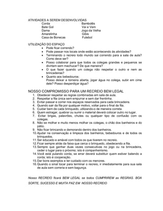 ATIVIDADES A SEREM DESENVOLVIDAS
        Corda                 Bambolês
        Bate Gol              Vai e Vem
        Dama                 Jogo da Velha
        Amarelinha            Gibis
        Casa de Bonecas       Futebol

UTILIZAÇÃO DO ESPAÇO
         Pode ficar correndo?
         Pode passar nos locais onde estão acontecendo às atividades?
         Terminando o recreio todo mundo sai correndo para a sala de aula?
          Como deve ser?
         Posso colaborar para que todos os colegas grandes e pequenos se
          divirtam sem machucar? De que maneira?
         O que fazer quando um colega não respeitar o outro e nem as
          brincadeiras?
         Quanto aos bebedouros:
          Posso deixar a torneira aberta, jogar água no colega, subir em cima
          dele? Posso desperdiçar água?

NOSSO COMPROMISSO PARA UM RECREIO BEM LEGAL
   1.  Obedecer respeitar as regras combinadas em sala de aula.
   2.  Respeitar a fila única sem empurrar e sem dar frentinha.
   3.  Evitar passar e correr nos espaços reservados para cada brincadeira.
   4.  Quando sair da fila por qualquer motivo, voltar para o final da fila.
   5.  Cuidar bem de cada brinquedo, utilizando-o de maneira correta.
   6.  Quem estragar, quebrar ou sumir o material deverá colocar outro no lugar.
   7.   Evitar brigas, palavrões, chutes ou qualquer tipo de confusão com os
       colegas.
   8. Não se molhar e muito menos molhar os colegas, o chão dos banheiros e do
       pátio.
   9. Não ficar brincando e demorando dentro dos banheiros.
   10. Ajudar na conservação e limpeza dos banheiros, bebedouros e de todos os
       brinquedos.
   11. Ser educado e amável com todos os que tiverem no recreio.
   12. Ficar sempre atrás da faixa que cerca o brinquedo, obedecendo a fila.
   13. Sempre que ganhar duas vezes consecutivas no jogo ou na brincadeira,
       ceder o lugar para o próximo; isto é companheirismo.
   14. Você está pulando corda, se errar deverá substituir quem estiver batendo a
       corda; isto é cooperação.
   15. Dar bons exemplos e ter cuidado com os menores.
   16. Quando o sinal tocar para terminar o recreio, ir imediatamente para sua sala
       de aula sem correria e sem bagunça.


Nosso RECREIO ficará BEM LEGAL se todos CUMPRIREM as REGRAS. BOA
SORTE, SUCESSO E MUITA PAZ EM NOSSO RECREIO
 