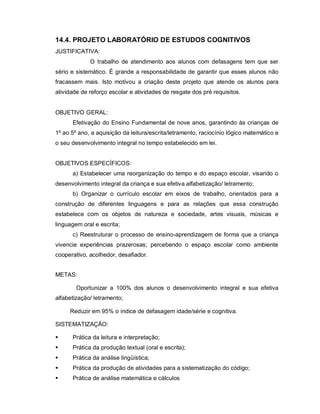 14.4. PROJETO LABORATÓRIO DE ESTUDOS COGNITIVOS
JUSTIFICATIVA:
             O trabalho de atendimento aos alunos com defasagens tem que ser
sério e sistemático. É grande a responsabilidade de garantir que esses alunos não
fracassem mais. Isto motivou a criação deste projeto que atende os alunos para
atividade de reforço escolar e atividades de resgate dos pré requisitos.


OBJETIVO GERAL:
      Efetivação do Ensino Fundamental de nove anos, garantindo às crianças de
1º ao 5º ano, a aquisição da leitura/escrita/letramento, raciocínio lógico matemático e
o seu desenvolvimento integral no tempo estabelecido em lei.


OBJETIVOS ESPECÍFICOS:
      a) Estabelecer uma reorganização do tempo e do espaço escolar, visando o
desenvolvimento integral da criança e sua efetiva alfabetização/ letramento;
      b) Organizar o currículo escolar em eixos de trabalho, orientados para a
construção de diferentes linguagens e para as relações que essa construção
estabelece com os objetos de natureza e sociedade, artes visuais, músicas e
linguagem oral e escrita;
      c) Reestruturar o processo de ensino-aprendizagem de forma que a criança
vivencie experiências prazerosas; percebendo o espaço escolar como ambiente
cooperativo, acolhedor, desafiador.


METAS:

        Oportunizar a 100% dos alunos o desenvolvimento integral e sua efetiva
alfabetização/ letramento;

     Reduzir em 95% o índice de defasagem idade/série e cognitiva.

SISTEMATIZAÇÃO:

     Prática da leitura e interpretação;
     Prática da produção textual (oral e escrita);
     Prática da análise lingüística;
     Prática da produção de atividades para a sistematização do código;
     Prática de análise matemática e cálculos
 