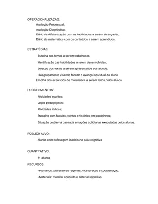 OPERACIONALIZAÇÃO:
    Avaliação Processual;
    Avaliação Diagnóstica;
    Diário da Alfabetização com as habilidades a serem alcançadas;
    Diário da matemática com os conteúdos a serem aprendidos.


ESTRATÉGIAS:

     Escolha dos temas a serem trabalhados;

     Identificação das habilidades a serem desenvolvidas;

     Seleção dos textos a serem apresentados aos alunos;

      Reagrupamento visando facilitar o avanço individual do aluno;
    Escolha dos exercícios de matemática a serem feitos pelos alunos


PROCEDIMENTOS:

     Atividades escritas;

     Jogos pedagógicos;

     Atividades lúdicas;

     Trabalho com fábulas, contos e histórias em quadrinhos;

     Situação problema baseada em ações cotidianas executadas pelos alunos.


PÚBLICO-ALVO:

     Alunos com defasagem idade/série e/ou cognitiva


QUANTITATIVO:

     61 alunos

RECURSOS:

     - Humanos: professores regentes, vice direção e coordenação,

     - Materiais: material concreto e material impresso.
 