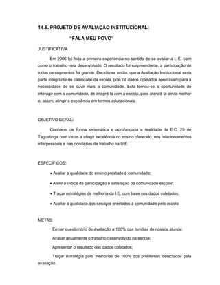 14.5. PROJETO DE AVALIAÇÃO INSTITUCIONAL:

                 “FALA MEU POVO”

JUSTIFICATIVA

      Em 2006 foi feita a primeira experiência no sentido de se avaliar a I. E. bem
como o trabalho nela desenvolvido. O resultado foi surpreendente, a participação de
todos os segmentos foi grande. Decidiu-se então, que a Avaliação Institucional seria
parte integrante do calendário da escola, pois os dados coletados apontavam para a
necessidade de se ouvir mais a comunidade. Esta tornou-se a oportunidade de
interagir com a comunidade, de integrá-la com a escola, para atendê-la ainda melhor
e, assim, atingir a excelência em termos educacionais.



OBJETIVO GERAL:

      Conhecer de forma sistemática e aprofundada a realidade da E.C. 29 de
Taguatinga com vistas a atingir excelência no ensino oferecido, nos relacionamentos
interpessoais e nas condições de trabalho na U.E.



ESPECÍFICOS:

       Avaliar a qualidade do ensino prestado à comunidade;

       Aferir o índice de participação e satisfação da comunidade escolar;

       Traçar estratégias de melhoria da I.E. com base nos dados coletados;

       Avaliar a qualidade dos serviços prestados à comunidade pela escola



METAS:

       Enviar questionário de avaliação a 100% das famílias de nossos alunos;

       Avaliar anualmente o trabalho desenvolvido na escola;

       Apresentar o resultado dos dados coletados;

       Traçar estratégia para melhorias de 100% dos problemas detectados pela
avaliação.
 